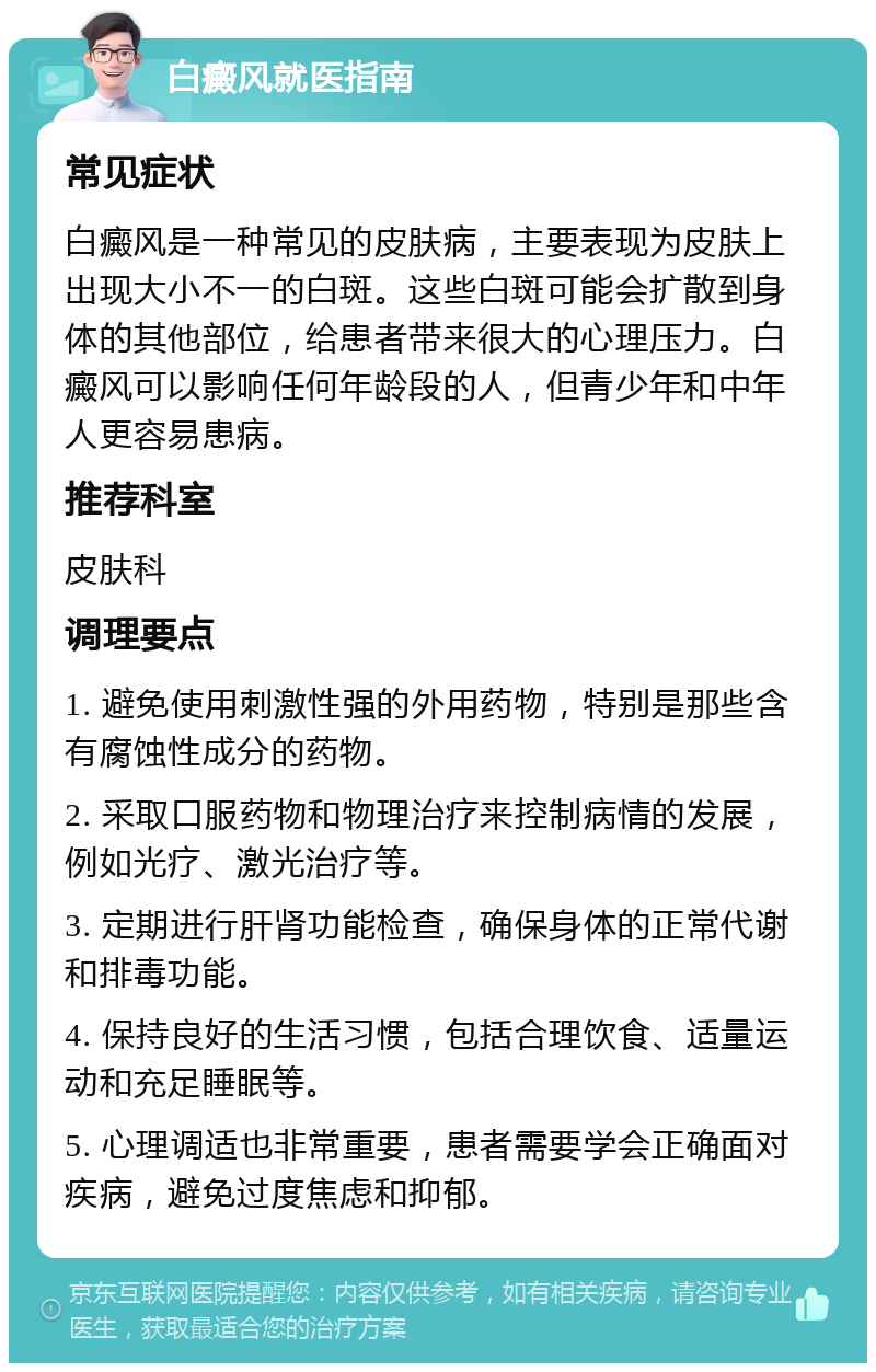 白癜风就医指南 常见症状 白癜风是一种常见的皮肤病，主要表现为皮肤上出现大小不一的白斑。这些白斑可能会扩散到身体的其他部位，给患者带来很大的心理压力。白癜风可以影响任何年龄段的人，但青少年和中年人更容易患病。 推荐科室 皮肤科 调理要点 1. 避免使用刺激性强的外用药物，特别是那些含有腐蚀性成分的药物。 2. 采取口服药物和物理治疗来控制病情的发展，例如光疗、激光治疗等。 3. 定期进行肝肾功能检查，确保身体的正常代谢和排毒功能。 4. 保持良好的生活习惯，包括合理饮食、适量运动和充足睡眠等。 5. 心理调适也非常重要，患者需要学会正确面对疾病，避免过度焦虑和抑郁。