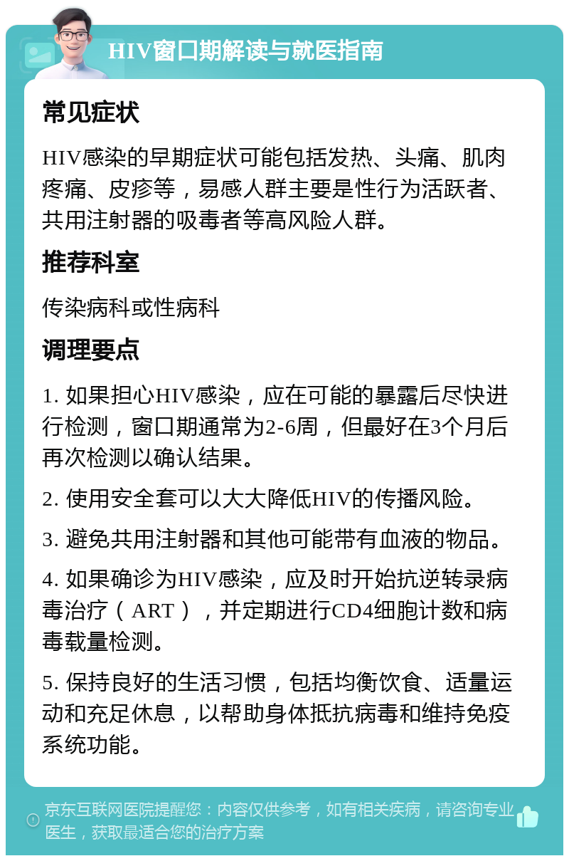 HIV窗口期解读与就医指南 常见症状 HIV感染的早期症状可能包括发热、头痛、肌肉疼痛、皮疹等，易感人群主要是性行为活跃者、共用注射器的吸毒者等高风险人群。 推荐科室 传染病科或性病科 调理要点 1. 如果担心HIV感染，应在可能的暴露后尽快进行检测，窗口期通常为2-6周，但最好在3个月后再次检测以确认结果。 2. 使用安全套可以大大降低HIV的传播风险。 3. 避免共用注射器和其他可能带有血液的物品。 4. 如果确诊为HIV感染，应及时开始抗逆转录病毒治疗（ART），并定期进行CD4细胞计数和病毒载量检测。 5. 保持良好的生活习惯，包括均衡饮食、适量运动和充足休息，以帮助身体抵抗病毒和维持免疫系统功能。