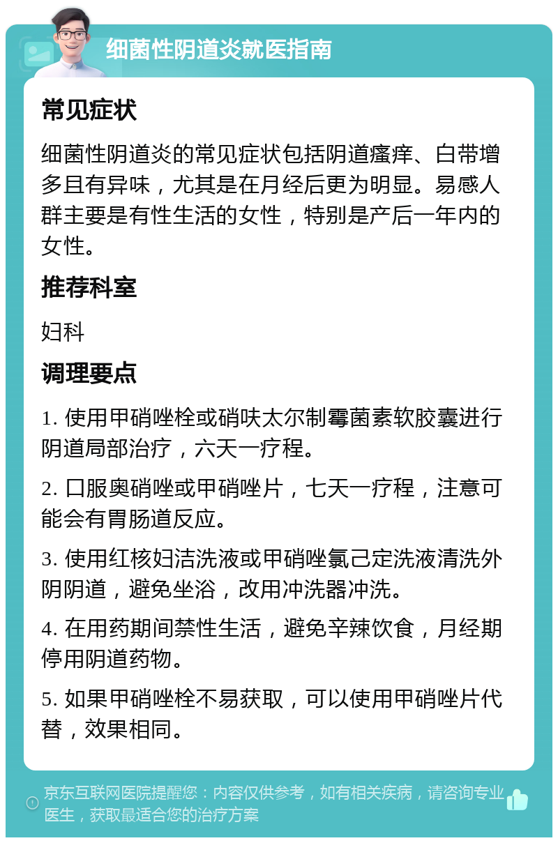 细菌性阴道炎就医指南 常见症状 细菌性阴道炎的常见症状包括阴道瘙痒、白带增多且有异味，尤其是在月经后更为明显。易感人群主要是有性生活的女性，特别是产后一年内的女性。 推荐科室 妇科 调理要点 1. 使用甲硝唑栓或硝呋太尔制霉菌素软胶囊进行阴道局部治疗，六天一疗程。 2. 口服奥硝唑或甲硝唑片，七天一疗程，注意可能会有胃肠道反应。 3. 使用红核妇洁洗液或甲硝唑氯己定洗液清洗外阴阴道，避免坐浴，改用冲洗器冲洗。 4. 在用药期间禁性生活，避免辛辣饮食，月经期停用阴道药物。 5. 如果甲硝唑栓不易获取，可以使用甲硝唑片代替，效果相同。