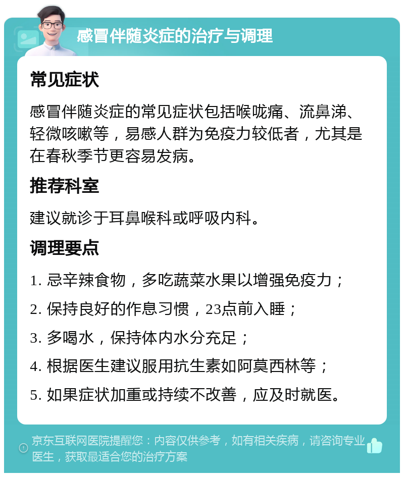 感冒伴随炎症的治疗与调理 常见症状 感冒伴随炎症的常见症状包括喉咙痛、流鼻涕、轻微咳嗽等，易感人群为免疫力较低者，尤其是在春秋季节更容易发病。 推荐科室 建议就诊于耳鼻喉科或呼吸内科。 调理要点 1. 忌辛辣食物，多吃蔬菜水果以增强免疫力； 2. 保持良好的作息习惯，23点前入睡； 3. 多喝水，保持体内水分充足； 4. 根据医生建议服用抗生素如阿莫西林等； 5. 如果症状加重或持续不改善，应及时就医。