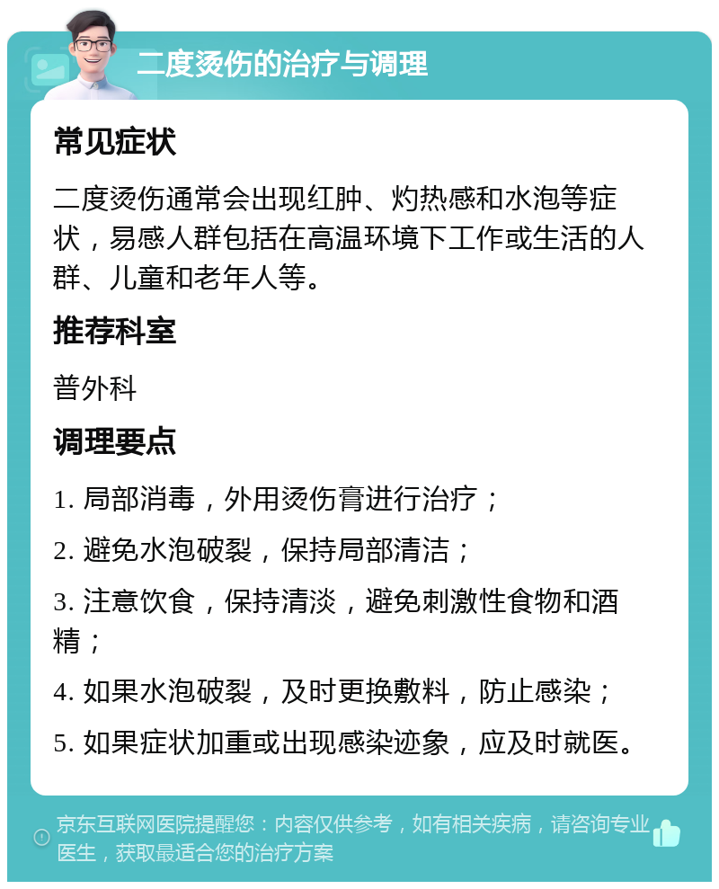 二度烫伤的治疗与调理 常见症状 二度烫伤通常会出现红肿、灼热感和水泡等症状，易感人群包括在高温环境下工作或生活的人群、儿童和老年人等。 推荐科室 普外科 调理要点 1. 局部消毒，外用烫伤膏进行治疗； 2. 避免水泡破裂，保持局部清洁； 3. 注意饮食，保持清淡，避免刺激性食物和酒精； 4. 如果水泡破裂，及时更换敷料，防止感染； 5. 如果症状加重或出现感染迹象，应及时就医。