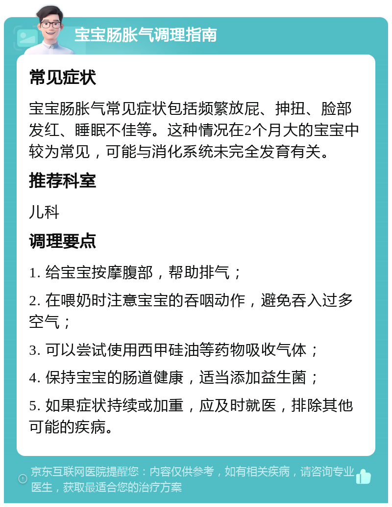 宝宝肠胀气调理指南 常见症状 宝宝肠胀气常见症状包括频繁放屁、抻扭、脸部发红、睡眠不佳等。这种情况在2个月大的宝宝中较为常见，可能与消化系统未完全发育有关。 推荐科室 儿科 调理要点 1. 给宝宝按摩腹部，帮助排气； 2. 在喂奶时注意宝宝的吞咽动作，避免吞入过多空气； 3. 可以尝试使用西甲硅油等药物吸收气体； 4. 保持宝宝的肠道健康，适当添加益生菌； 5. 如果症状持续或加重，应及时就医，排除其他可能的疾病。