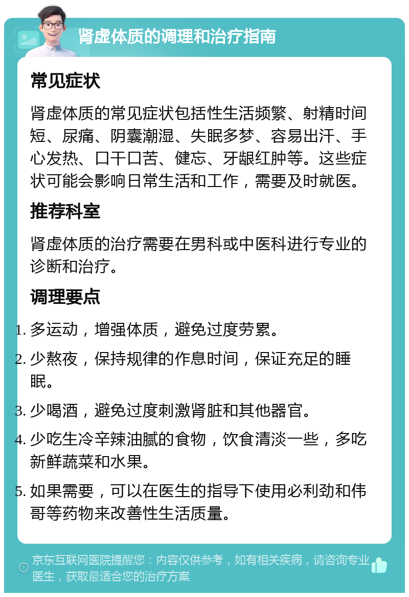 肾虚体质的调理和治疗指南 常见症状 肾虚体质的常见症状包括性生活频繁、射精时间短、尿痛、阴囊潮湿、失眠多梦、容易出汗、手心发热、口干口苦、健忘、牙龈红肿等。这些症状可能会影响日常生活和工作，需要及时就医。 推荐科室 肾虚体质的治疗需要在男科或中医科进行专业的诊断和治疗。 调理要点 多运动，增强体质，避免过度劳累。 少熬夜，保持规律的作息时间，保证充足的睡眠。 少喝酒，避免过度刺激肾脏和其他器官。 少吃生冷辛辣油腻的食物，饮食清淡一些，多吃新鲜蔬菜和水果。 如果需要，可以在医生的指导下使用必利劲和伟哥等药物来改善性生活质量。