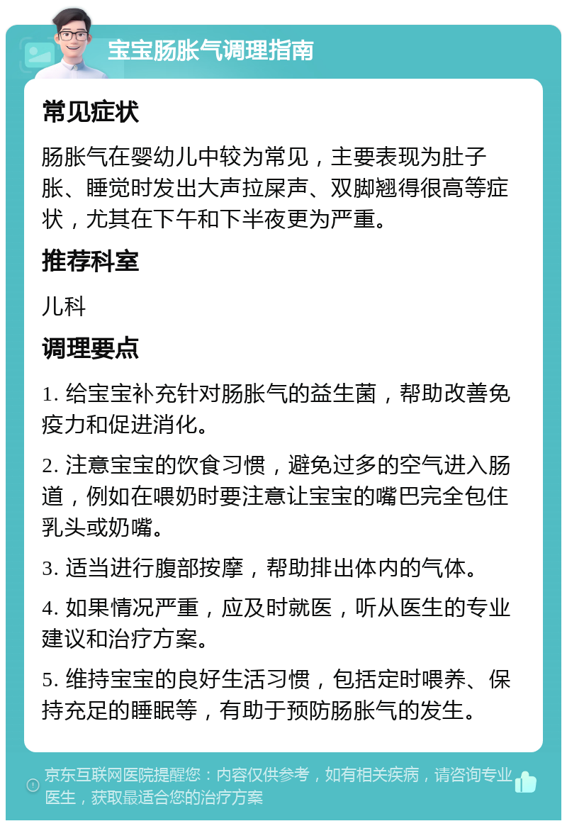 宝宝肠胀气调理指南 常见症状 肠胀气在婴幼儿中较为常见，主要表现为肚子胀、睡觉时发出大声拉屎声、双脚翘得很高等症状，尤其在下午和下半夜更为严重。 推荐科室 儿科 调理要点 1. 给宝宝补充针对肠胀气的益生菌，帮助改善免疫力和促进消化。 2. 注意宝宝的饮食习惯，避免过多的空气进入肠道，例如在喂奶时要注意让宝宝的嘴巴完全包住乳头或奶嘴。 3. 适当进行腹部按摩，帮助排出体内的气体。 4. 如果情况严重，应及时就医，听从医生的专业建议和治疗方案。 5. 维持宝宝的良好生活习惯，包括定时喂养、保持充足的睡眠等，有助于预防肠胀气的发生。