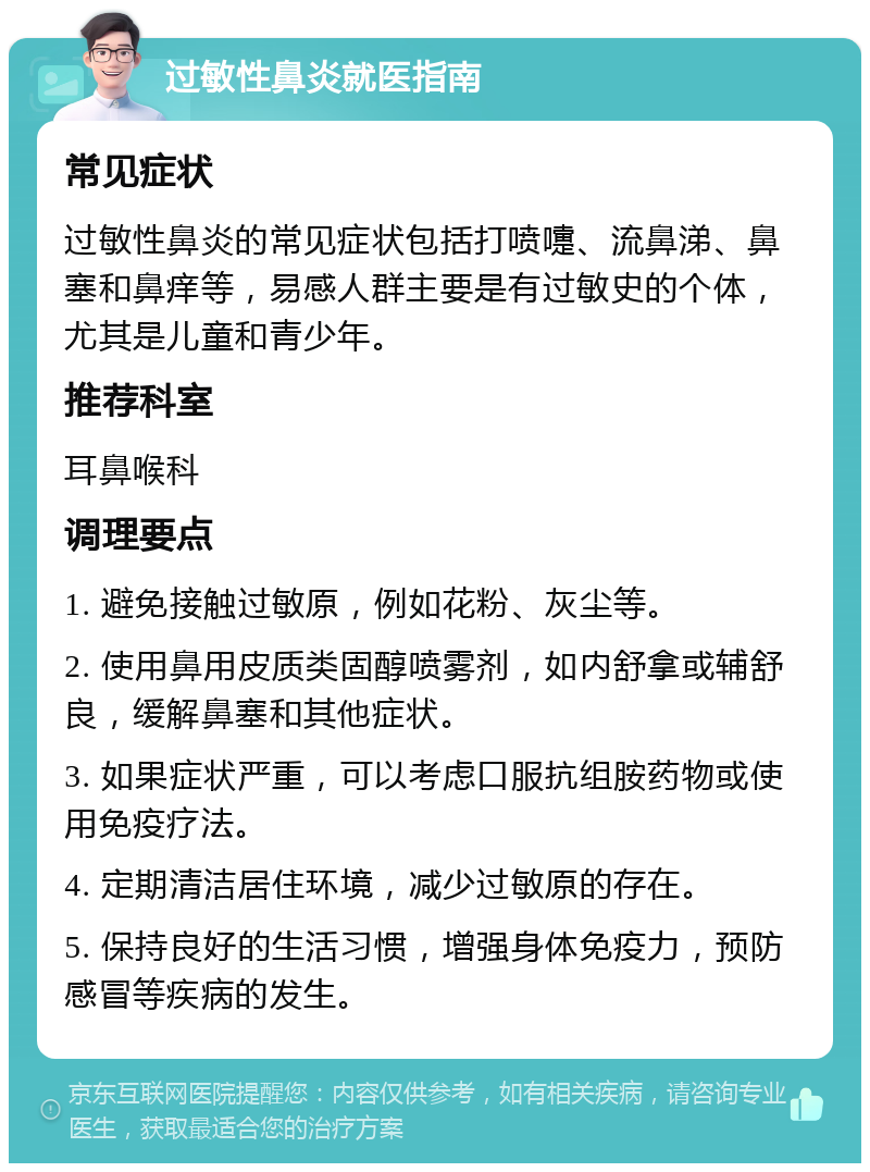 过敏性鼻炎就医指南 常见症状 过敏性鼻炎的常见症状包括打喷嚏、流鼻涕、鼻塞和鼻痒等，易感人群主要是有过敏史的个体，尤其是儿童和青少年。 推荐科室 耳鼻喉科 调理要点 1. 避免接触过敏原，例如花粉、灰尘等。 2. 使用鼻用皮质类固醇喷雾剂，如内舒拿或辅舒良，缓解鼻塞和其他症状。 3. 如果症状严重，可以考虑口服抗组胺药物或使用免疫疗法。 4. 定期清洁居住环境，减少过敏原的存在。 5. 保持良好的生活习惯，增强身体免疫力，预防感冒等疾病的发生。