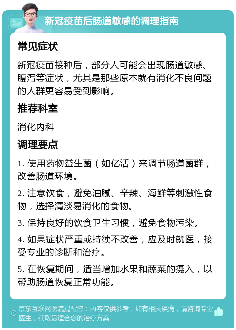 新冠疫苗后肠道敏感的调理指南 常见症状 新冠疫苗接种后，部分人可能会出现肠道敏感、腹泻等症状，尤其是那些原本就有消化不良问题的人群更容易受到影响。 推荐科室 消化内科 调理要点 1. 使用药物益生菌（如亿活）来调节肠道菌群，改善肠道环境。 2. 注意饮食，避免油腻、辛辣、海鲜等刺激性食物，选择清淡易消化的食物。 3. 保持良好的饮食卫生习惯，避免食物污染。 4. 如果症状严重或持续不改善，应及时就医，接受专业的诊断和治疗。 5. 在恢复期间，适当增加水果和蔬菜的摄入，以帮助肠道恢复正常功能。