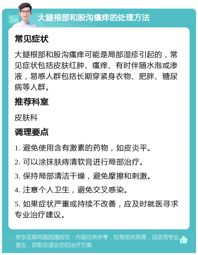 大腿根部和股沟瘙痒的处理方法 常见症状 大腿根部和股沟瘙痒可能是局部湿疹引起的，常见症状包括皮肤红肿、瘙痒、有时伴随水泡或渗液，易感人群包括长期穿紧身衣物、肥胖、糖尿病等人群。 推荐科室 皮肤科 调理要点 1. 避免使用含有激素的药物，如皮炎平。 2. 可以涂抹肤痔清软膏进行局部治疗。 3. 保持局部清洁干燥，避免摩擦和刺激。 4. 注意个人卫生，避免交叉感染。 5. 如果症状严重或持续不改善，应及时就医寻求专业治疗建议。