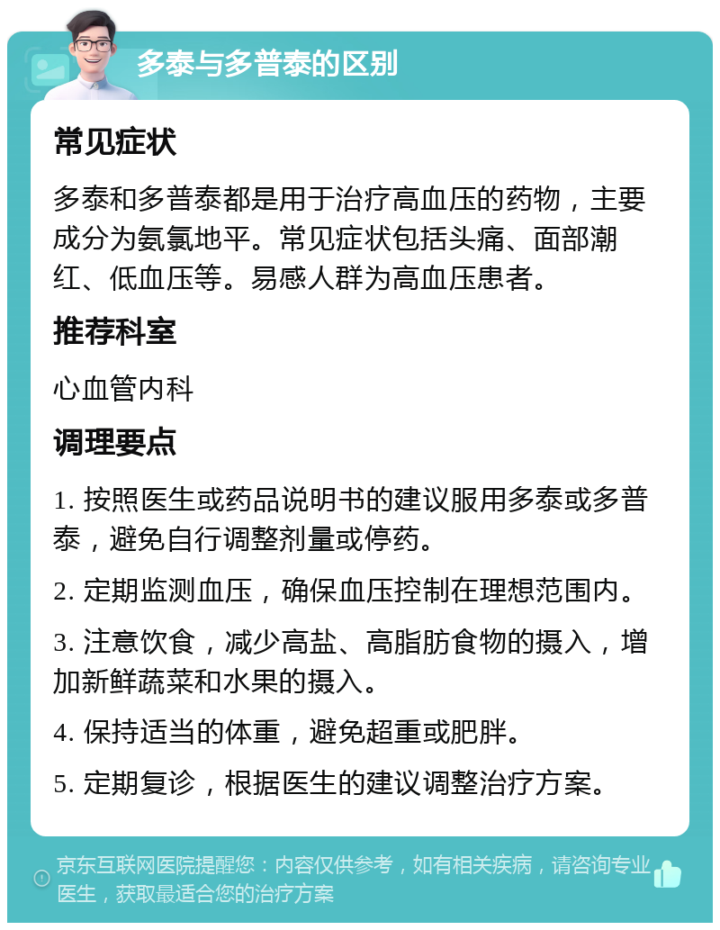 多泰与多普泰的区别 常见症状 多泰和多普泰都是用于治疗高血压的药物，主要成分为氨氯地平。常见症状包括头痛、面部潮红、低血压等。易感人群为高血压患者。 推荐科室 心血管内科 调理要点 1. 按照医生或药品说明书的建议服用多泰或多普泰，避免自行调整剂量或停药。 2. 定期监测血压，确保血压控制在理想范围内。 3. 注意饮食，减少高盐、高脂肪食物的摄入，增加新鲜蔬菜和水果的摄入。 4. 保持适当的体重，避免超重或肥胖。 5. 定期复诊，根据医生的建议调整治疗方案。