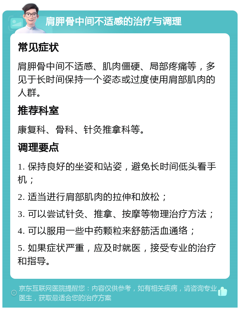 肩胛骨中间不适感的治疗与调理 常见症状 肩胛骨中间不适感、肌肉僵硬、局部疼痛等，多见于长时间保持一个姿态或过度使用肩部肌肉的人群。 推荐科室 康复科、骨科、针灸推拿科等。 调理要点 1. 保持良好的坐姿和站姿，避免长时间低头看手机； 2. 适当进行肩部肌肉的拉伸和放松； 3. 可以尝试针灸、推拿、按摩等物理治疗方法； 4. 可以服用一些中药颗粒来舒筋活血通络； 5. 如果症状严重，应及时就医，接受专业的治疗和指导。