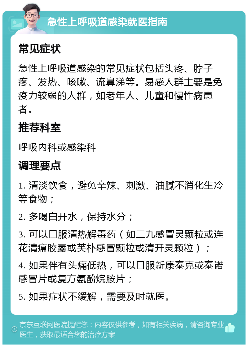 急性上呼吸道感染就医指南 常见症状 急性上呼吸道感染的常见症状包括头疼、脖子疼、发热、咳嗽、流鼻涕等。易感人群主要是免疫力较弱的人群，如老年人、儿童和慢性病患者。 推荐科室 呼吸内科或感染科 调理要点 1. 清淡饮食，避免辛辣、刺激、油腻不消化生冷等食物； 2. 多喝白开水，保持水分； 3. 可以口服清热解毒药（如三九感冒灵颗粒或连花清瘟胶囊或芙朴感冒颗粒或清开灵颗粒）； 4. 如果伴有头痛低热，可以口服新康泰克或泰诺感冒片或复方氨酚烷胺片； 5. 如果症状不缓解，需要及时就医。