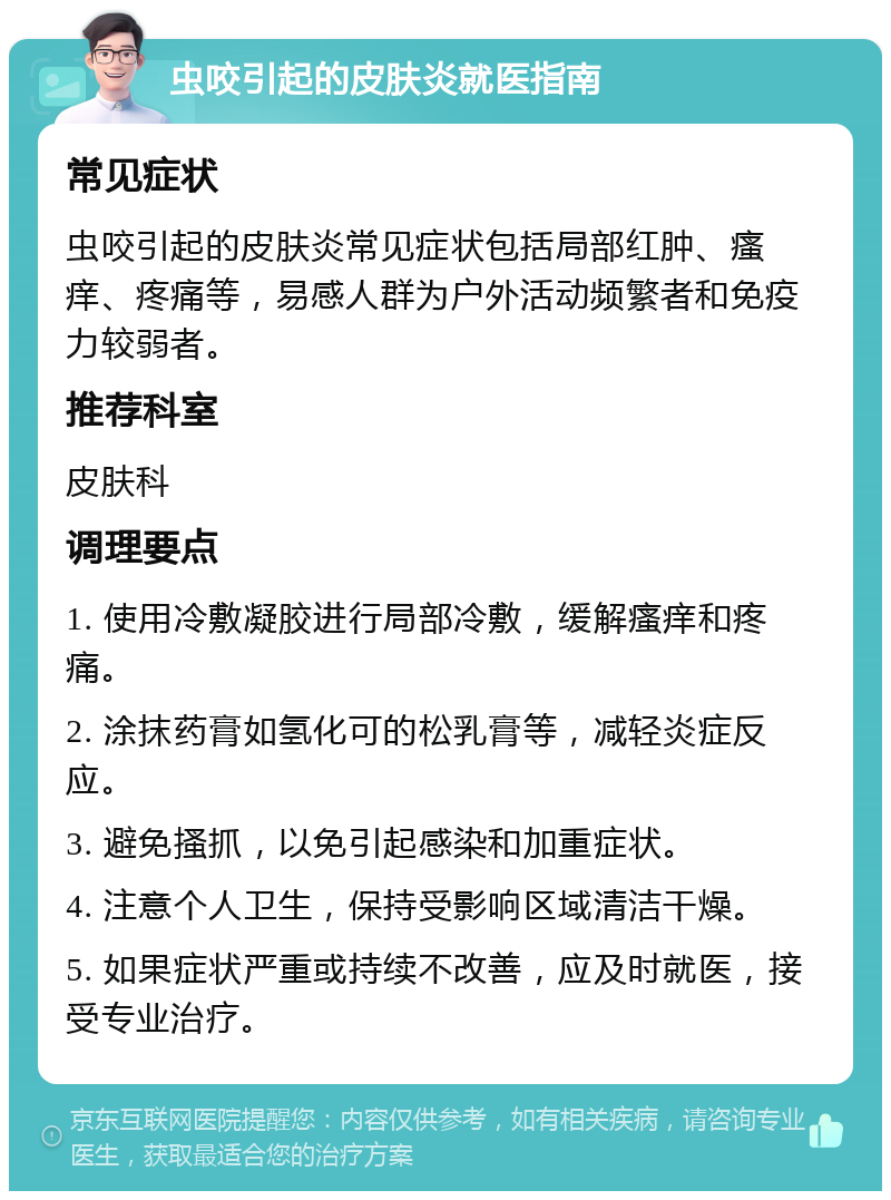 虫咬引起的皮肤炎就医指南 常见症状 虫咬引起的皮肤炎常见症状包括局部红肿、瘙痒、疼痛等，易感人群为户外活动频繁者和免疫力较弱者。 推荐科室 皮肤科 调理要点 1. 使用冷敷凝胶进行局部冷敷，缓解瘙痒和疼痛。 2. 涂抹药膏如氢化可的松乳膏等，减轻炎症反应。 3. 避免搔抓，以免引起感染和加重症状。 4. 注意个人卫生，保持受影响区域清洁干燥。 5. 如果症状严重或持续不改善，应及时就医，接受专业治疗。