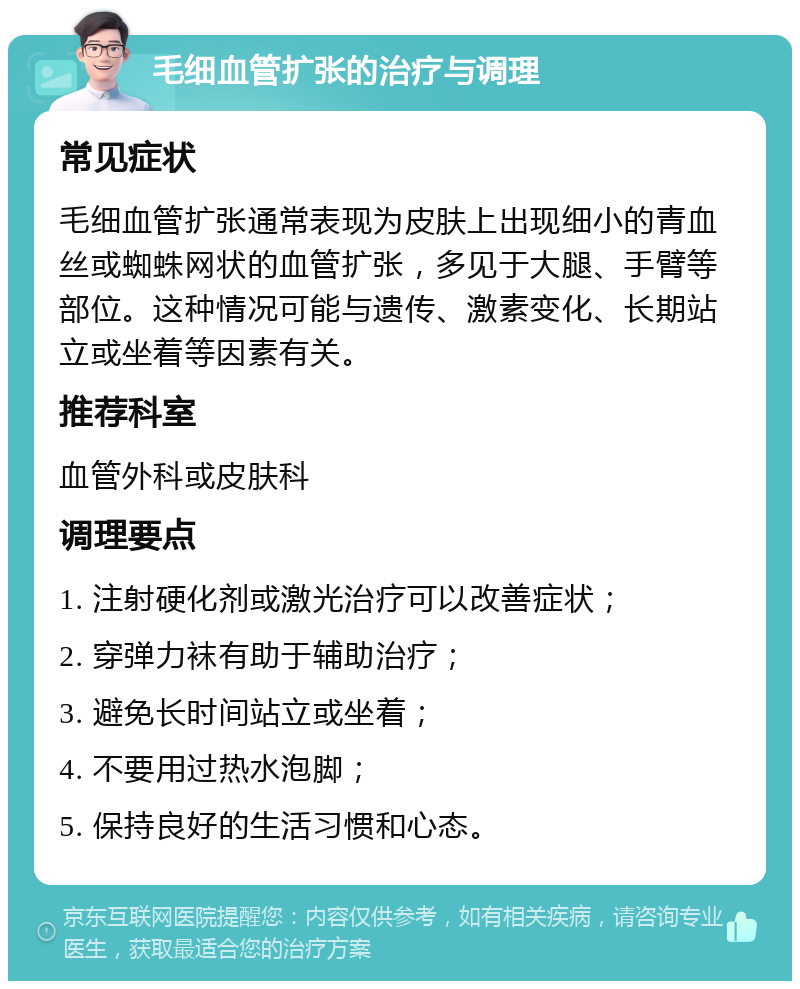 毛细血管扩张的治疗与调理 常见症状 毛细血管扩张通常表现为皮肤上出现细小的青血丝或蜘蛛网状的血管扩张，多见于大腿、手臂等部位。这种情况可能与遗传、激素变化、长期站立或坐着等因素有关。 推荐科室 血管外科或皮肤科 调理要点 1. 注射硬化剂或激光治疗可以改善症状； 2. 穿弹力袜有助于辅助治疗； 3. 避免长时间站立或坐着； 4. 不要用过热水泡脚； 5. 保持良好的生活习惯和心态。