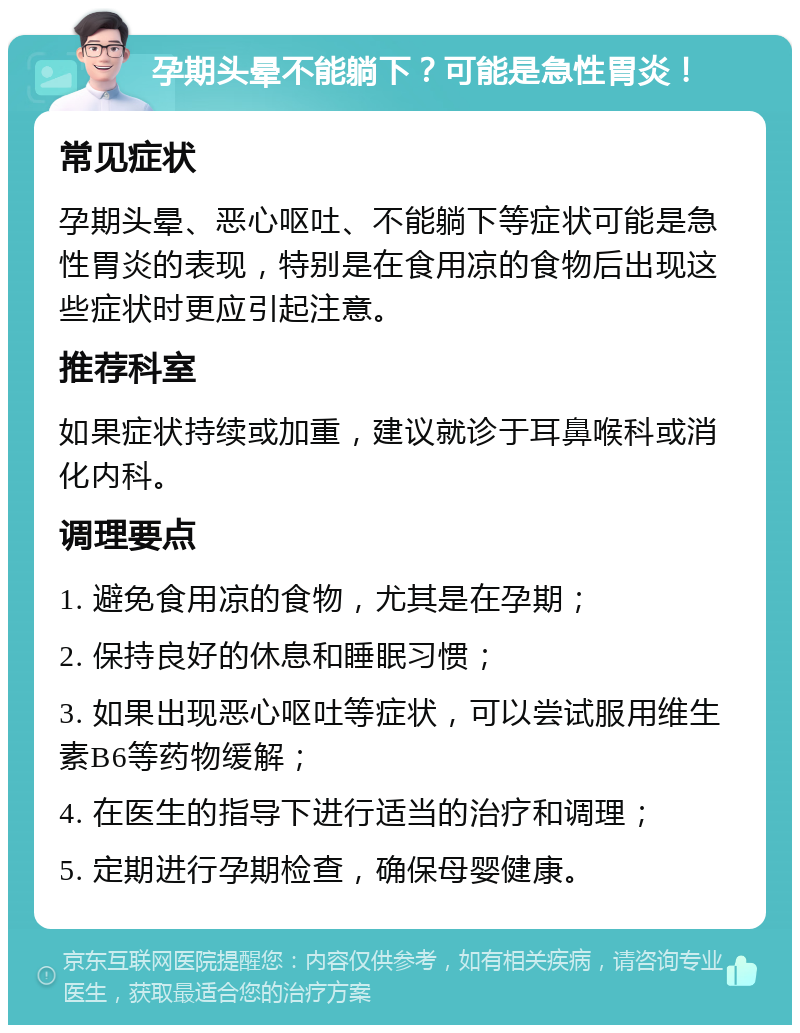 孕期头晕不能躺下？可能是急性胃炎！ 常见症状 孕期头晕、恶心呕吐、不能躺下等症状可能是急性胃炎的表现，特别是在食用凉的食物后出现这些症状时更应引起注意。 推荐科室 如果症状持续或加重，建议就诊于耳鼻喉科或消化内科。 调理要点 1. 避免食用凉的食物，尤其是在孕期； 2. 保持良好的休息和睡眠习惯； 3. 如果出现恶心呕吐等症状，可以尝试服用维生素B6等药物缓解； 4. 在医生的指导下进行适当的治疗和调理； 5. 定期进行孕期检查，确保母婴健康。