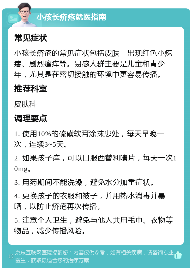 小孩长疥疮就医指南 常见症状 小孩长疥疮的常见症状包括皮肤上出现红色小疙瘩、剧烈瘙痒等。易感人群主要是儿童和青少年，尤其是在密切接触的环境中更容易传播。 推荐科室 皮肤科 调理要点 1. 使用10%的硫磺软膏涂抹患处，每天早晚一次，连续3~5天。 2. 如果孩子痒，可以口服西替利嗪片，每天一次10mg。 3. 用药期间不能洗澡，避免水分加重症状。 4. 更换孩子的衣服和被子，并用热水消毒并暴晒，以防止疥疮再次传播。 5. 注意个人卫生，避免与他人共用毛巾、衣物等物品，减少传播风险。