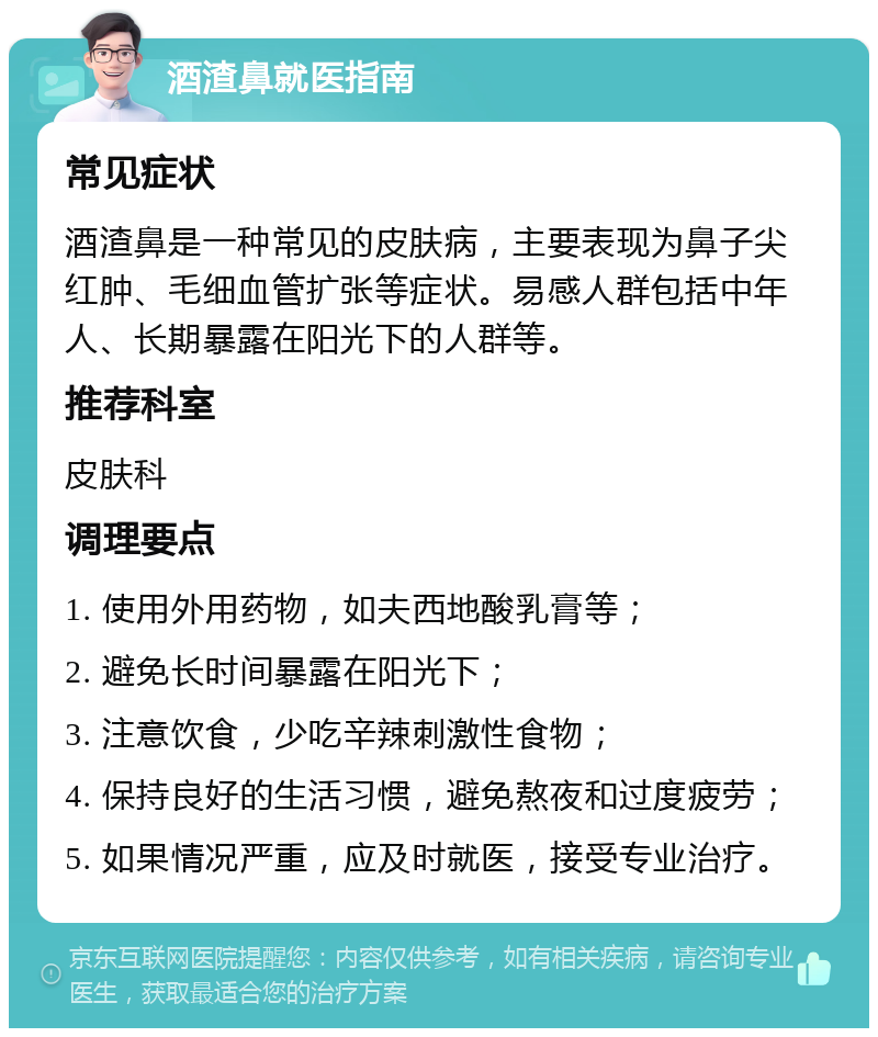 酒渣鼻就医指南 常见症状 酒渣鼻是一种常见的皮肤病，主要表现为鼻子尖红肿、毛细血管扩张等症状。易感人群包括中年人、长期暴露在阳光下的人群等。 推荐科室 皮肤科 调理要点 1. 使用外用药物，如夫西地酸乳膏等； 2. 避免长时间暴露在阳光下； 3. 注意饮食，少吃辛辣刺激性食物； 4. 保持良好的生活习惯，避免熬夜和过度疲劳； 5. 如果情况严重，应及时就医，接受专业治疗。