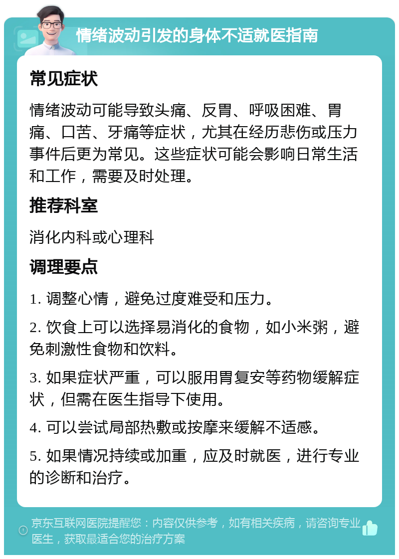 情绪波动引发的身体不适就医指南 常见症状 情绪波动可能导致头痛、反胃、呼吸困难、胃痛、口苦、牙痛等症状，尤其在经历悲伤或压力事件后更为常见。这些症状可能会影响日常生活和工作，需要及时处理。 推荐科室 消化内科或心理科 调理要点 1. 调整心情，避免过度难受和压力。 2. 饮食上可以选择易消化的食物，如小米粥，避免刺激性食物和饮料。 3. 如果症状严重，可以服用胃复安等药物缓解症状，但需在医生指导下使用。 4. 可以尝试局部热敷或按摩来缓解不适感。 5. 如果情况持续或加重，应及时就医，进行专业的诊断和治疗。