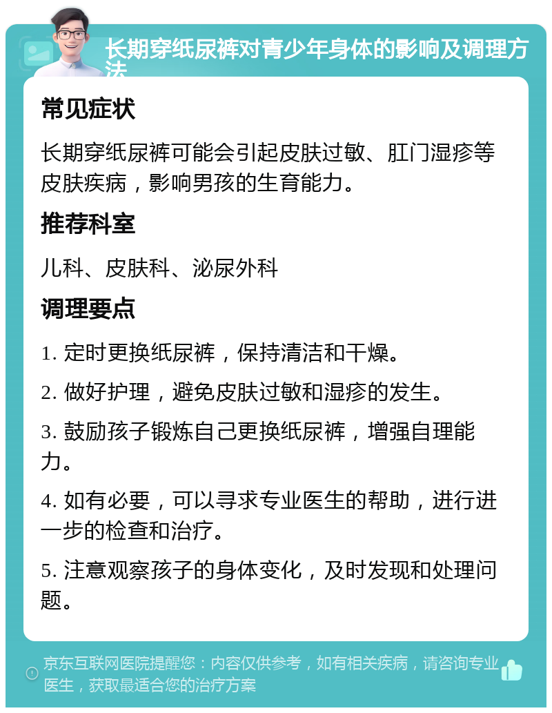 长期穿纸尿裤对青少年身体的影响及调理方法 常见症状 长期穿纸尿裤可能会引起皮肤过敏、肛门湿疹等皮肤疾病，影响男孩的生育能力。 推荐科室 儿科、皮肤科、泌尿外科 调理要点 1. 定时更换纸尿裤，保持清洁和干燥。 2. 做好护理，避免皮肤过敏和湿疹的发生。 3. 鼓励孩子锻炼自己更换纸尿裤，增强自理能力。 4. 如有必要，可以寻求专业医生的帮助，进行进一步的检查和治疗。 5. 注意观察孩子的身体变化，及时发现和处理问题。