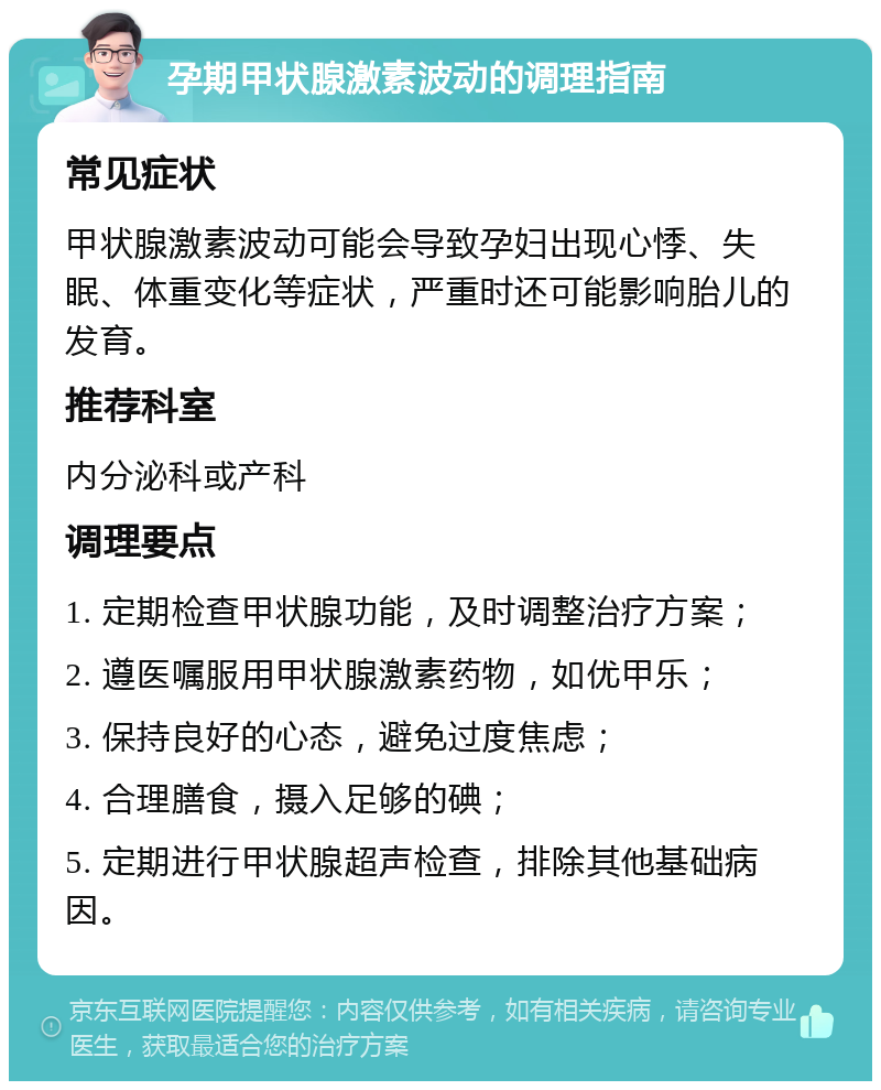 孕期甲状腺激素波动的调理指南 常见症状 甲状腺激素波动可能会导致孕妇出现心悸、失眠、体重变化等症状，严重时还可能影响胎儿的发育。 推荐科室 内分泌科或产科 调理要点 1. 定期检查甲状腺功能，及时调整治疗方案； 2. 遵医嘱服用甲状腺激素药物，如优甲乐； 3. 保持良好的心态，避免过度焦虑； 4. 合理膳食，摄入足够的碘； 5. 定期进行甲状腺超声检查，排除其他基础病因。