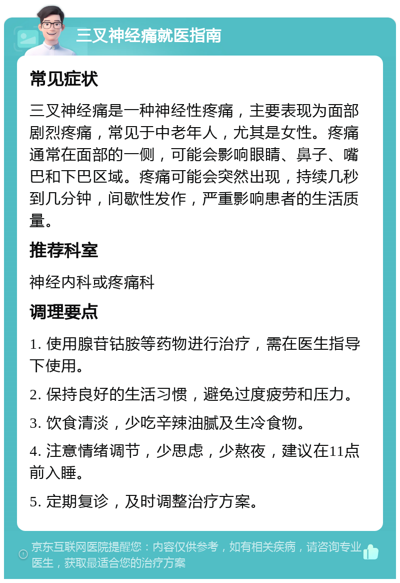 三叉神经痛就医指南 常见症状 三叉神经痛是一种神经性疼痛，主要表现为面部剧烈疼痛，常见于中老年人，尤其是女性。疼痛通常在面部的一侧，可能会影响眼睛、鼻子、嘴巴和下巴区域。疼痛可能会突然出现，持续几秒到几分钟，间歇性发作，严重影响患者的生活质量。 推荐科室 神经内科或疼痛科 调理要点 1. 使用腺苷钴胺等药物进行治疗，需在医生指导下使用。 2. 保持良好的生活习惯，避免过度疲劳和压力。 3. 饮食清淡，少吃辛辣油腻及生冷食物。 4. 注意情绪调节，少思虑，少熬夜，建议在11点前入睡。 5. 定期复诊，及时调整治疗方案。