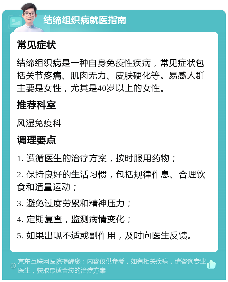 结缔组织病就医指南 常见症状 结缔组织病是一种自身免疫性疾病，常见症状包括关节疼痛、肌肉无力、皮肤硬化等。易感人群主要是女性，尤其是40岁以上的女性。 推荐科室 风湿免疫科 调理要点 1. 遵循医生的治疗方案，按时服用药物； 2. 保持良好的生活习惯，包括规律作息、合理饮食和适量运动； 3. 避免过度劳累和精神压力； 4. 定期复查，监测病情变化； 5. 如果出现不适或副作用，及时向医生反馈。