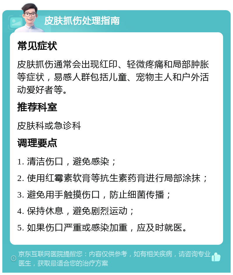 皮肤抓伤处理指南 常见症状 皮肤抓伤通常会出现红印、轻微疼痛和局部肿胀等症状，易感人群包括儿童、宠物主人和户外活动爱好者等。 推荐科室 皮肤科或急诊科 调理要点 1. 清洁伤口，避免感染； 2. 使用红霉素软膏等抗生素药膏进行局部涂抹； 3. 避免用手触摸伤口，防止细菌传播； 4. 保持休息，避免剧烈运动； 5. 如果伤口严重或感染加重，应及时就医。