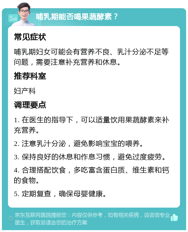 哺乳期能否喝果蔬酵素？ 常见症状 哺乳期妇女可能会有营养不良、乳汁分泌不足等问题，需要注意补充营养和休息。 推荐科室 妇产科 调理要点 1. 在医生的指导下，可以适量饮用果蔬酵素来补充营养。 2. 注意乳汁分泌，避免影响宝宝的喂养。 3. 保持良好的休息和作息习惯，避免过度疲劳。 4. 合理搭配饮食，多吃富含蛋白质、维生素和钙的食物。 5. 定期复查，确保母婴健康。