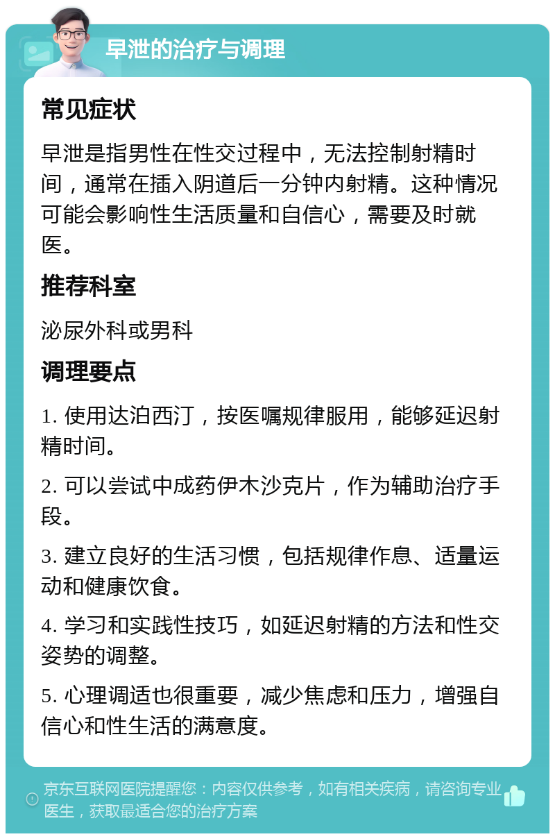 早泄的治疗与调理 常见症状 早泄是指男性在性交过程中，无法控制射精时间，通常在插入阴道后一分钟内射精。这种情况可能会影响性生活质量和自信心，需要及时就医。 推荐科室 泌尿外科或男科 调理要点 1. 使用达泊西汀，按医嘱规律服用，能够延迟射精时间。 2. 可以尝试中成药伊木沙克片，作为辅助治疗手段。 3. 建立良好的生活习惯，包括规律作息、适量运动和健康饮食。 4. 学习和实践性技巧，如延迟射精的方法和性交姿势的调整。 5. 心理调适也很重要，减少焦虑和压力，增强自信心和性生活的满意度。