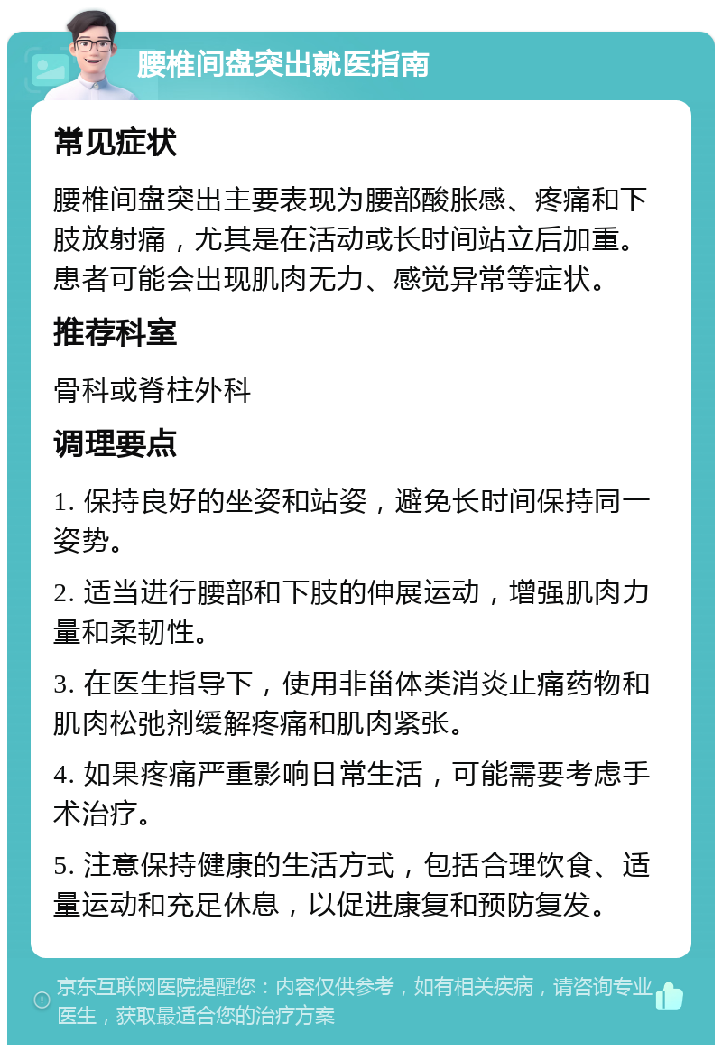 腰椎间盘突出就医指南 常见症状 腰椎间盘突出主要表现为腰部酸胀感、疼痛和下肢放射痛，尤其是在活动或长时间站立后加重。患者可能会出现肌肉无力、感觉异常等症状。 推荐科室 骨科或脊柱外科 调理要点 1. 保持良好的坐姿和站姿，避免长时间保持同一姿势。 2. 适当进行腰部和下肢的伸展运动，增强肌肉力量和柔韧性。 3. 在医生指导下，使用非甾体类消炎止痛药物和肌肉松弛剂缓解疼痛和肌肉紧张。 4. 如果疼痛严重影响日常生活，可能需要考虑手术治疗。 5. 注意保持健康的生活方式，包括合理饮食、适量运动和充足休息，以促进康复和预防复发。