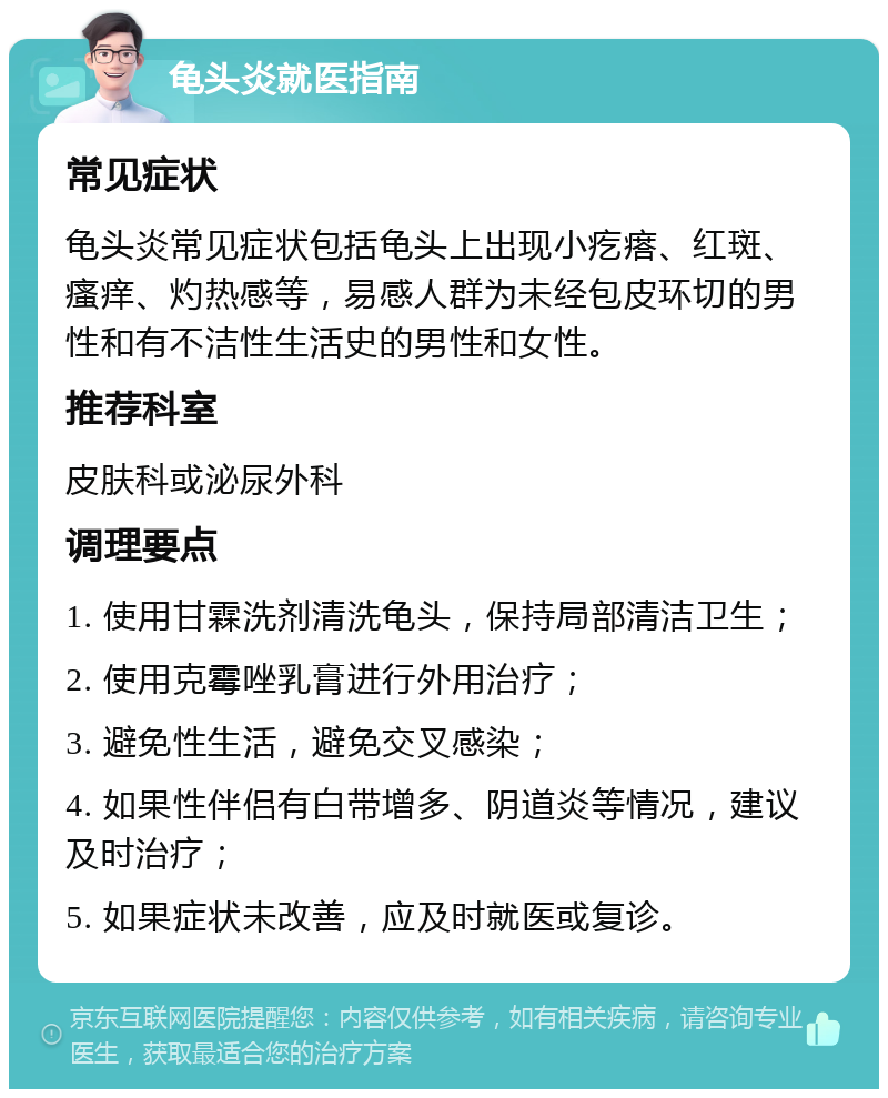 龟头炎就医指南 常见症状 龟头炎常见症状包括龟头上出现小疙瘩、红斑、瘙痒、灼热感等，易感人群为未经包皮环切的男性和有不洁性生活史的男性和女性。 推荐科室 皮肤科或泌尿外科 调理要点 1. 使用甘霖洗剂清洗龟头，保持局部清洁卫生； 2. 使用克霉唑乳膏进行外用治疗； 3. 避免性生活，避免交叉感染； 4. 如果性伴侣有白带增多、阴道炎等情况，建议及时治疗； 5. 如果症状未改善，应及时就医或复诊。