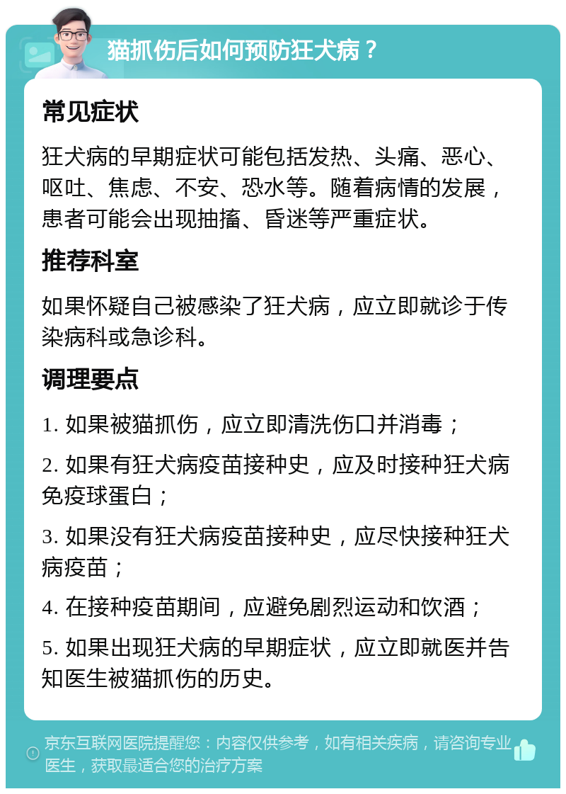 猫抓伤后如何预防狂犬病？ 常见症状 狂犬病的早期症状可能包括发热、头痛、恶心、呕吐、焦虑、不安、恐水等。随着病情的发展，患者可能会出现抽搐、昏迷等严重症状。 推荐科室 如果怀疑自己被感染了狂犬病，应立即就诊于传染病科或急诊科。 调理要点 1. 如果被猫抓伤，应立即清洗伤口并消毒； 2. 如果有狂犬病疫苗接种史，应及时接种狂犬病免疫球蛋白； 3. 如果没有狂犬病疫苗接种史，应尽快接种狂犬病疫苗； 4. 在接种疫苗期间，应避免剧烈运动和饮酒； 5. 如果出现狂犬病的早期症状，应立即就医并告知医生被猫抓伤的历史。