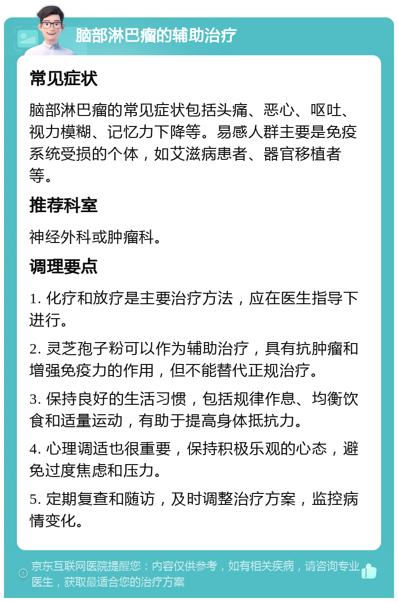 脑部淋巴瘤的辅助治疗 常见症状 脑部淋巴瘤的常见症状包括头痛、恶心、呕吐、视力模糊、记忆力下降等。易感人群主要是免疫系统受损的个体，如艾滋病患者、器官移植者等。 推荐科室 神经外科或肿瘤科。 调理要点 1. 化疗和放疗是主要治疗方法，应在医生指导下进行。 2. 灵芝孢子粉可以作为辅助治疗，具有抗肿瘤和增强免疫力的作用，但不能替代正规治疗。 3. 保持良好的生活习惯，包括规律作息、均衡饮食和适量运动，有助于提高身体抵抗力。 4. 心理调适也很重要，保持积极乐观的心态，避免过度焦虑和压力。 5. 定期复查和随访，及时调整治疗方案，监控病情变化。