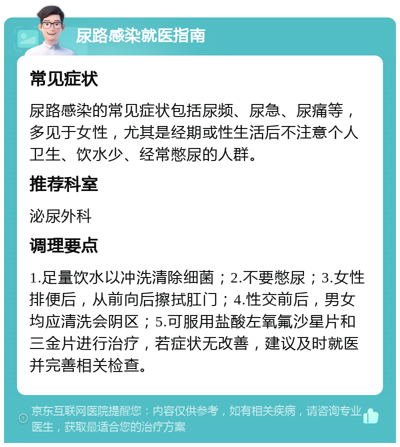 尿路感染就医指南 常见症状 尿路感染的常见症状包括尿频、尿急、尿痛等，多见于女性，尤其是经期或性生活后不注意个人卫生、饮水少、经常憋尿的人群。 推荐科室 泌尿外科 调理要点 1.足量饮水以冲洗清除细菌；2.不要憋尿；3.女性排便后，从前向后擦拭肛门；4.性交前后，男女均应清洗会阴区；5.可服用盐酸左氧氟沙星片和三金片进行治疗，若症状无改善，建议及时就医并完善相关检查。