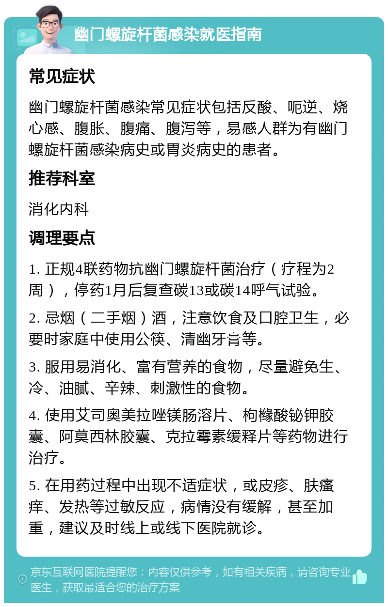 幽门螺旋杆菌感染就医指南 常见症状 幽门螺旋杆菌感染常见症状包括反酸、呃逆、烧心感、腹胀、腹痛、腹泻等，易感人群为有幽门螺旋杆菌感染病史或胃炎病史的患者。 推荐科室 消化内科 调理要点 1. 正规4联药物抗幽门螺旋杆菌治疗（疗程为2周），停药1月后复查碳13或碳14呼气试验。 2. 忌烟（二手烟）酒，注意饮食及口腔卫生，必要时家庭中使用公筷、清幽牙膏等。 3. 服用易消化、富有营养的食物，尽量避免生、冷、油腻、辛辣、刺激性的食物。 4. 使用艾司奥美拉唑镁肠溶片、枸橼酸铋钾胶囊、阿莫西林胶囊、克拉霉素缓释片等药物进行治疗。 5. 在用药过程中出现不适症状，或皮疹、肤瘙痒、发热等过敏反应，病情没有缓解，甚至加重，建议及时线上或线下医院就诊。