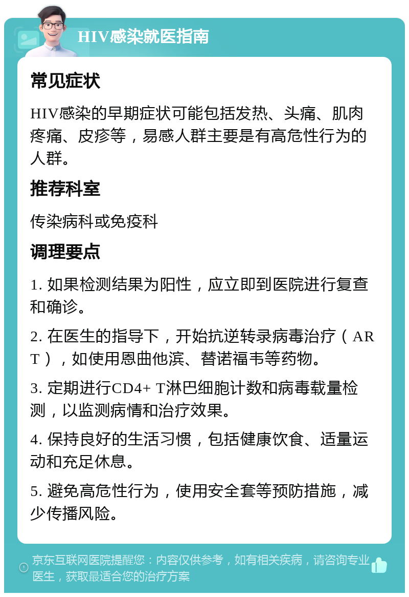 HIV感染就医指南 常见症状 HIV感染的早期症状可能包括发热、头痛、肌肉疼痛、皮疹等，易感人群主要是有高危性行为的人群。 推荐科室 传染病科或免疫科 调理要点 1. 如果检测结果为阳性，应立即到医院进行复查和确诊。 2. 在医生的指导下，开始抗逆转录病毒治疗（ART），如使用恩曲他滨、替诺福韦等药物。 3. 定期进行CD4+ T淋巴细胞计数和病毒载量检测，以监测病情和治疗效果。 4. 保持良好的生活习惯，包括健康饮食、适量运动和充足休息。 5. 避免高危性行为，使用安全套等预防措施，减少传播风险。