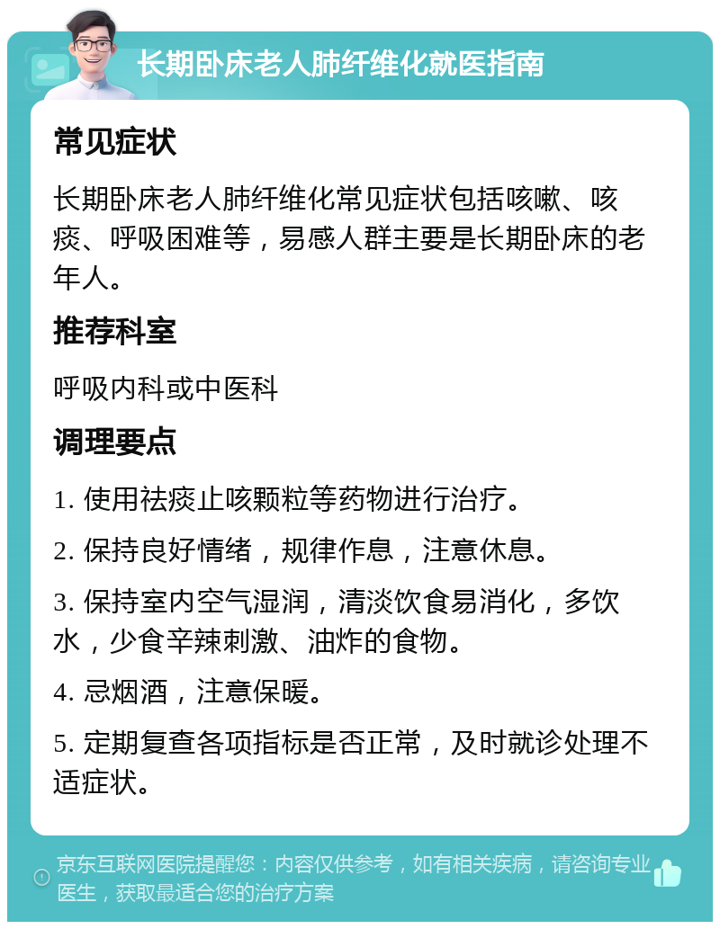 长期卧床老人肺纤维化就医指南 常见症状 长期卧床老人肺纤维化常见症状包括咳嗽、咳痰、呼吸困难等，易感人群主要是长期卧床的老年人。 推荐科室 呼吸内科或中医科 调理要点 1. 使用祛痰止咳颗粒等药物进行治疗。 2. 保持良好情绪，规律作息，注意休息。 3. 保持室内空气湿润，清淡饮食易消化，多饮水，少食辛辣刺激、油炸的食物。 4. 忌烟酒，注意保暖。 5. 定期复查各项指标是否正常，及时就诊处理不适症状。