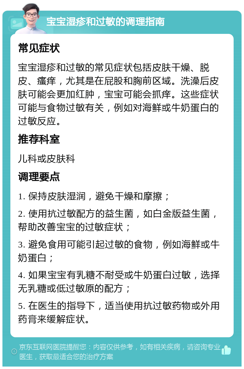 宝宝湿疹和过敏的调理指南 常见症状 宝宝湿疹和过敏的常见症状包括皮肤干燥、脱皮、瘙痒，尤其是在屁股和胸前区域。洗澡后皮肤可能会更加红肿，宝宝可能会抓痒。这些症状可能与食物过敏有关，例如对海鲜或牛奶蛋白的过敏反应。 推荐科室 儿科或皮肤科 调理要点 1. 保持皮肤湿润，避免干燥和摩擦； 2. 使用抗过敏配方的益生菌，如白金版益生菌，帮助改善宝宝的过敏症状； 3. 避免食用可能引起过敏的食物，例如海鲜或牛奶蛋白； 4. 如果宝宝有乳糖不耐受或牛奶蛋白过敏，选择无乳糖或低过敏原的配方； 5. 在医生的指导下，适当使用抗过敏药物或外用药膏来缓解症状。