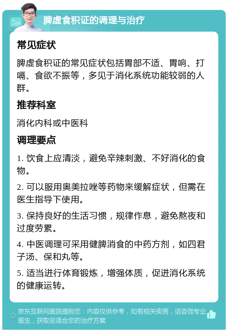 脾虚食积证的调理与治疗 常见症状 脾虚食积证的常见症状包括胃部不适、胃响、打嗝、食欲不振等，多见于消化系统功能较弱的人群。 推荐科室 消化内科或中医科 调理要点 1. 饮食上应清淡，避免辛辣刺激、不好消化的食物。 2. 可以服用奥美拉唑等药物来缓解症状，但需在医生指导下使用。 3. 保持良好的生活习惯，规律作息，避免熬夜和过度劳累。 4. 中医调理可采用健脾消食的中药方剂，如四君子汤、保和丸等。 5. 适当进行体育锻炼，增强体质，促进消化系统的健康运转。