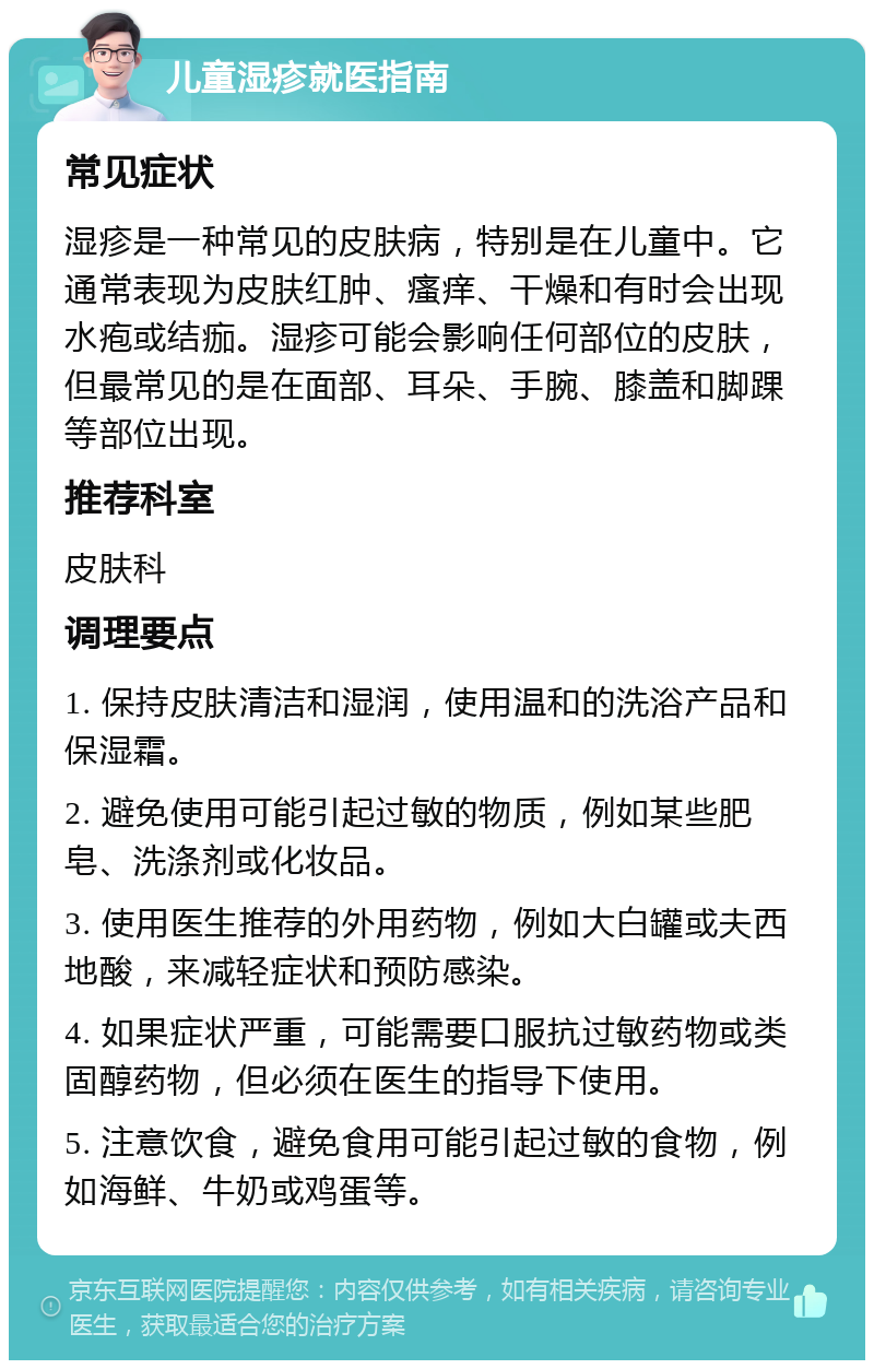 儿童湿疹就医指南 常见症状 湿疹是一种常见的皮肤病，特别是在儿童中。它通常表现为皮肤红肿、瘙痒、干燥和有时会出现水疱或结痂。湿疹可能会影响任何部位的皮肤，但最常见的是在面部、耳朵、手腕、膝盖和脚踝等部位出现。 推荐科室 皮肤科 调理要点 1. 保持皮肤清洁和湿润，使用温和的洗浴产品和保湿霜。 2. 避免使用可能引起过敏的物质，例如某些肥皂、洗涤剂或化妆品。 3. 使用医生推荐的外用药物，例如大白罐或夫西地酸，来减轻症状和预防感染。 4. 如果症状严重，可能需要口服抗过敏药物或类固醇药物，但必须在医生的指导下使用。 5. 注意饮食，避免食用可能引起过敏的食物，例如海鲜、牛奶或鸡蛋等。