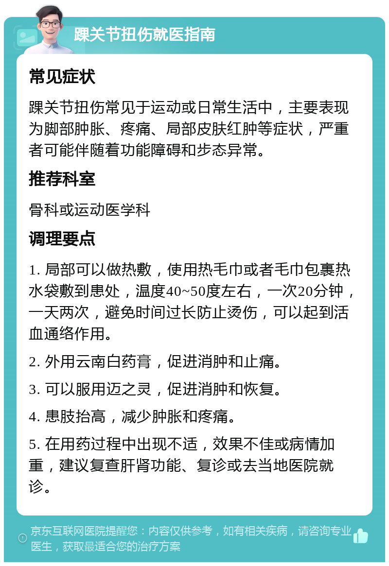 踝关节扭伤就医指南 常见症状 踝关节扭伤常见于运动或日常生活中，主要表现为脚部肿胀、疼痛、局部皮肤红肿等症状，严重者可能伴随着功能障碍和步态异常。 推荐科室 骨科或运动医学科 调理要点 1. 局部可以做热敷，使用热毛巾或者毛巾包裹热水袋敷到患处，温度40~50度左右，一次20分钟，一天两次，避免时间过长防止烫伤，可以起到活血通络作用。 2. 外用云南白药膏，促进消肿和止痛。 3. 可以服用迈之灵，促进消肿和恢复。 4. 患肢抬高，减少肿胀和疼痛。 5. 在用药过程中出现不适，效果不佳或病情加重，建议复查肝肾功能、复诊或去当地医院就诊。