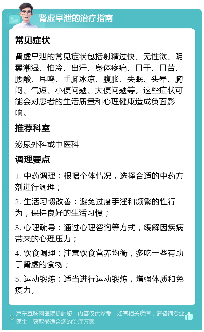 肾虚早泄的治疗指南 常见症状 肾虚早泄的常见症状包括射精过快、无性欲、阴囊潮湿、怕冷、出汗、身体疼痛、口干、口苦、腰酸、耳鸣、手脚冰凉、腹胀、失眠、头晕、胸闷、气短、小便问题、大便问题等。这些症状可能会对患者的生活质量和心理健康造成负面影响。 推荐科室 泌尿外科或中医科 调理要点 1. 中药调理：根据个体情况，选择合适的中药方剂进行调理； 2. 生活习惯改善：避免过度手淫和频繁的性行为，保持良好的生活习惯； 3. 心理疏导：通过心理咨询等方式，缓解因疾病带来的心理压力； 4. 饮食调理：注意饮食营养均衡，多吃一些有助于肾虚的食物； 5. 运动锻炼：适当进行运动锻炼，增强体质和免疫力。