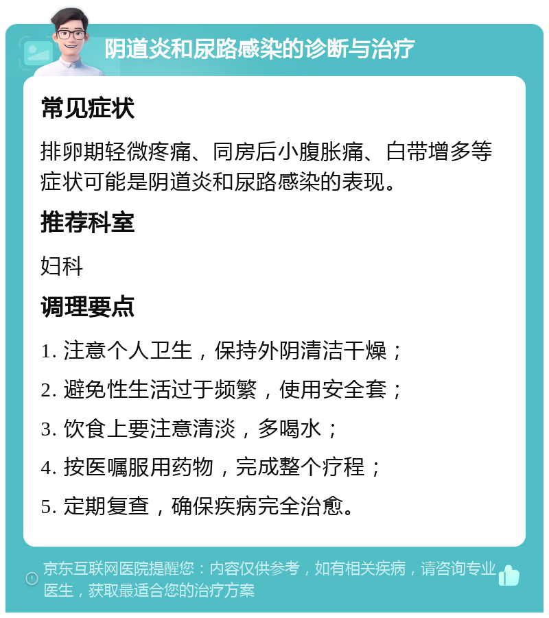 阴道炎和尿路感染的诊断与治疗 常见症状 排卵期轻微疼痛、同房后小腹胀痛、白带增多等症状可能是阴道炎和尿路感染的表现。 推荐科室 妇科 调理要点 1. 注意个人卫生，保持外阴清洁干燥； 2. 避免性生活过于频繁，使用安全套； 3. 饮食上要注意清淡，多喝水； 4. 按医嘱服用药物，完成整个疗程； 5. 定期复查，确保疾病完全治愈。