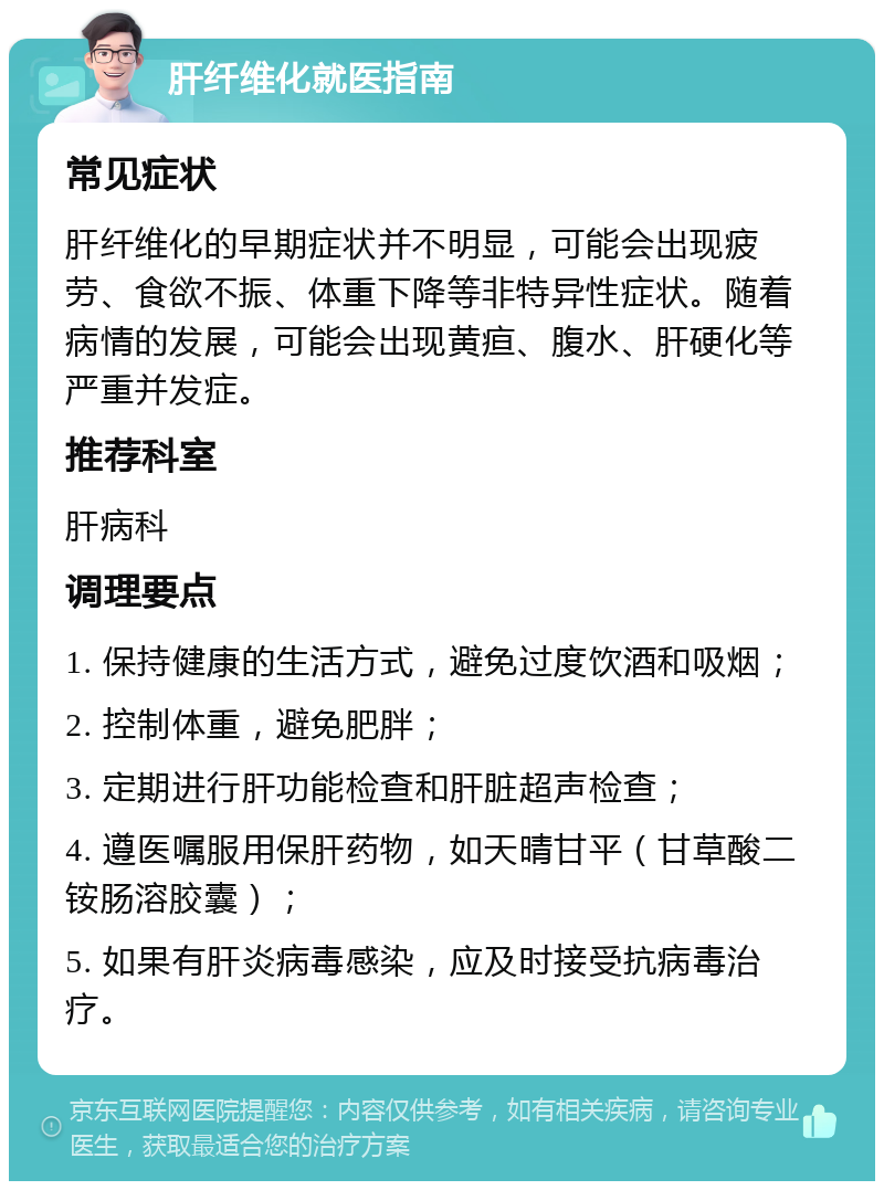 肝纤维化就医指南 常见症状 肝纤维化的早期症状并不明显，可能会出现疲劳、食欲不振、体重下降等非特异性症状。随着病情的发展，可能会出现黄疸、腹水、肝硬化等严重并发症。 推荐科室 肝病科 调理要点 1. 保持健康的生活方式，避免过度饮酒和吸烟； 2. 控制体重，避免肥胖； 3. 定期进行肝功能检查和肝脏超声检查； 4. 遵医嘱服用保肝药物，如天晴甘平（甘草酸二铵肠溶胶囊）； 5. 如果有肝炎病毒感染，应及时接受抗病毒治疗。