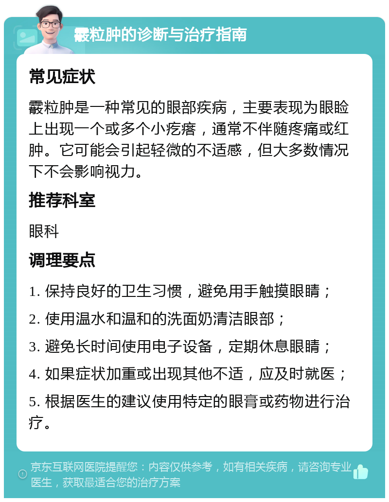 霰粒肿的诊断与治疗指南 常见症状 霰粒肿是一种常见的眼部疾病，主要表现为眼睑上出现一个或多个小疙瘩，通常不伴随疼痛或红肿。它可能会引起轻微的不适感，但大多数情况下不会影响视力。 推荐科室 眼科 调理要点 1. 保持良好的卫生习惯，避免用手触摸眼睛； 2. 使用温水和温和的洗面奶清洁眼部； 3. 避免长时间使用电子设备，定期休息眼睛； 4. 如果症状加重或出现其他不适，应及时就医； 5. 根据医生的建议使用特定的眼膏或药物进行治疗。