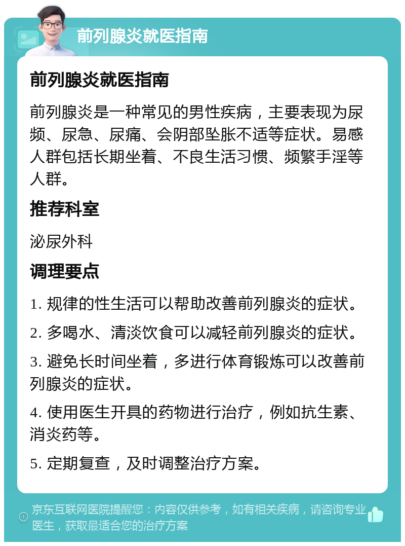 前列腺炎就医指南 前列腺炎就医指南 前列腺炎是一种常见的男性疾病，主要表现为尿频、尿急、尿痛、会阴部坠胀不适等症状。易感人群包括长期坐着、不良生活习惯、频繁手淫等人群。 推荐科室 泌尿外科 调理要点 1. 规律的性生活可以帮助改善前列腺炎的症状。 2. 多喝水、清淡饮食可以减轻前列腺炎的症状。 3. 避免长时间坐着，多进行体育锻炼可以改善前列腺炎的症状。 4. 使用医生开具的药物进行治疗，例如抗生素、消炎药等。 5. 定期复查，及时调整治疗方案。