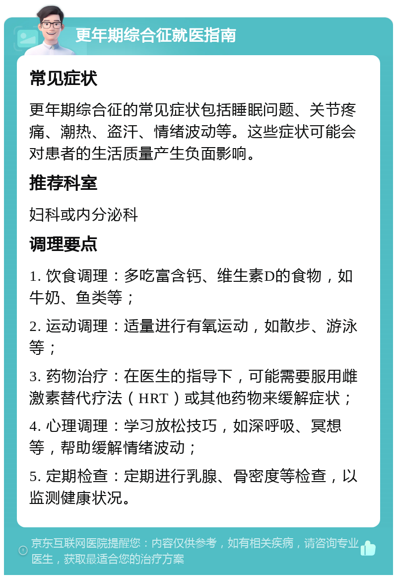 更年期综合征就医指南 常见症状 更年期综合征的常见症状包括睡眠问题、关节疼痛、潮热、盗汗、情绪波动等。这些症状可能会对患者的生活质量产生负面影响。 推荐科室 妇科或内分泌科 调理要点 1. 饮食调理：多吃富含钙、维生素D的食物，如牛奶、鱼类等； 2. 运动调理：适量进行有氧运动，如散步、游泳等； 3. 药物治疗：在医生的指导下，可能需要服用雌激素替代疗法（HRT）或其他药物来缓解症状； 4. 心理调理：学习放松技巧，如深呼吸、冥想等，帮助缓解情绪波动； 5. 定期检查：定期进行乳腺、骨密度等检查，以监测健康状况。