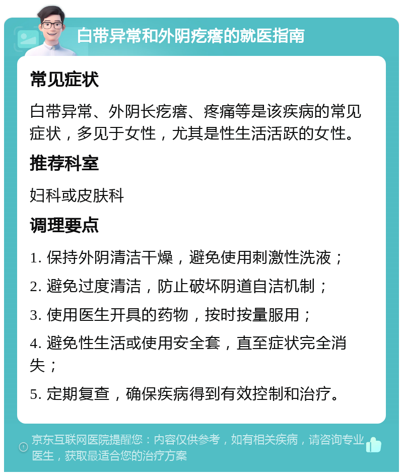 白带异常和外阴疙瘩的就医指南 常见症状 白带异常、外阴长疙瘩、疼痛等是该疾病的常见症状，多见于女性，尤其是性生活活跃的女性。 推荐科室 妇科或皮肤科 调理要点 1. 保持外阴清洁干燥，避免使用刺激性洗液； 2. 避免过度清洁，防止破坏阴道自洁机制； 3. 使用医生开具的药物，按时按量服用； 4. 避免性生活或使用安全套，直至症状完全消失； 5. 定期复查，确保疾病得到有效控制和治疗。