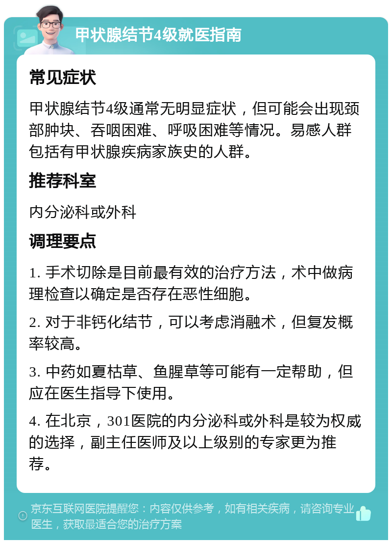 甲状腺结节4级就医指南 常见症状 甲状腺结节4级通常无明显症状，但可能会出现颈部肿块、吞咽困难、呼吸困难等情况。易感人群包括有甲状腺疾病家族史的人群。 推荐科室 内分泌科或外科 调理要点 1. 手术切除是目前最有效的治疗方法，术中做病理检查以确定是否存在恶性细胞。 2. 对于非钙化结节，可以考虑消融术，但复发概率较高。 3. 中药如夏枯草、鱼腥草等可能有一定帮助，但应在医生指导下使用。 4. 在北京，301医院的内分泌科或外科是较为权威的选择，副主任医师及以上级别的专家更为推荐。