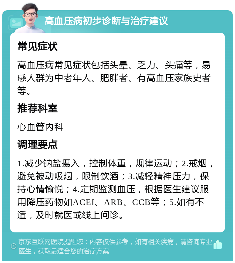 高血压病初步诊断与治疗建议 常见症状 高血压病常见症状包括头晕、乏力、头痛等，易感人群为中老年人、肥胖者、有高血压家族史者等。 推荐科室 心血管内科 调理要点 1.减少钠盐摄入，控制体重，规律运动；2.戒烟，避免被动吸烟，限制饮酒；3.减轻精神压力，保持心情愉悦；4.定期监测血压，根据医生建议服用降压药物如ACEI、ARB、CCB等；5.如有不适，及时就医或线上问诊。