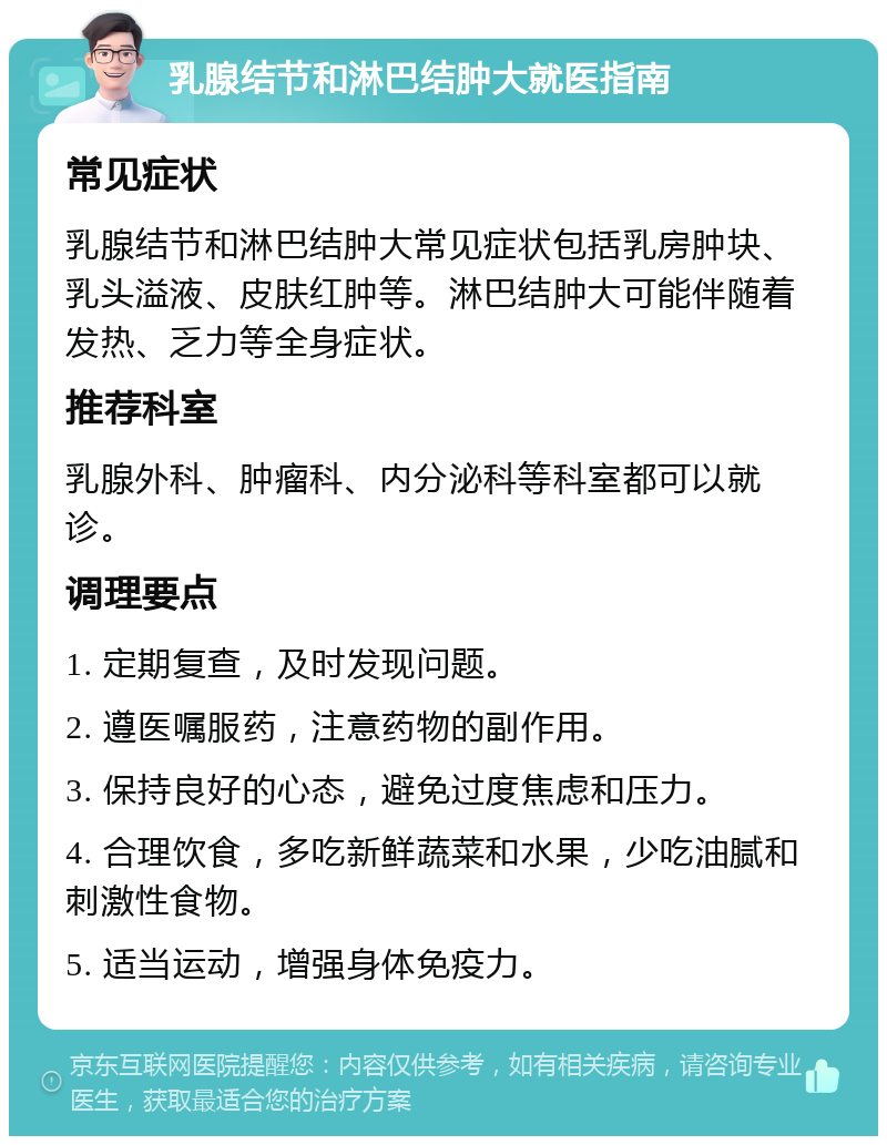 乳腺结节和淋巴结肿大就医指南 常见症状 乳腺结节和淋巴结肿大常见症状包括乳房肿块、乳头溢液、皮肤红肿等。淋巴结肿大可能伴随着发热、乏力等全身症状。 推荐科室 乳腺外科、肿瘤科、内分泌科等科室都可以就诊。 调理要点 1. 定期复查，及时发现问题。 2. 遵医嘱服药，注意药物的副作用。 3. 保持良好的心态，避免过度焦虑和压力。 4. 合理饮食，多吃新鲜蔬菜和水果，少吃油腻和刺激性食物。 5. 适当运动，增强身体免疫力。