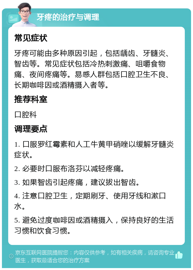 牙疼的治疗与调理 常见症状 牙疼可能由多种原因引起，包括龋齿、牙髓炎、智齿等。常见症状包括冷热刺激痛、咀嚼食物痛、夜间疼痛等。易感人群包括口腔卫生不良、长期咖啡因或酒精摄入者等。 推荐科室 口腔科 调理要点 1. 口服罗红霉素和人工牛黄甲硝唑以缓解牙髓炎症状。 2. 必要时口服布洛芬以减轻疼痛。 3. 如果智齿引起疼痛，建议拔出智齿。 4. 注意口腔卫生，定期刷牙、使用牙线和漱口水。 5. 避免过度咖啡因或酒精摄入，保持良好的生活习惯和饮食习惯。